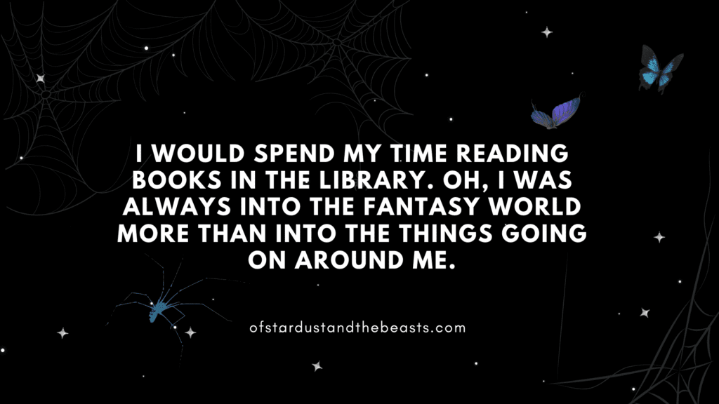 I would spend my time reading books in the library. Oh, I was always into the fantasy world more than into the things going on around me.