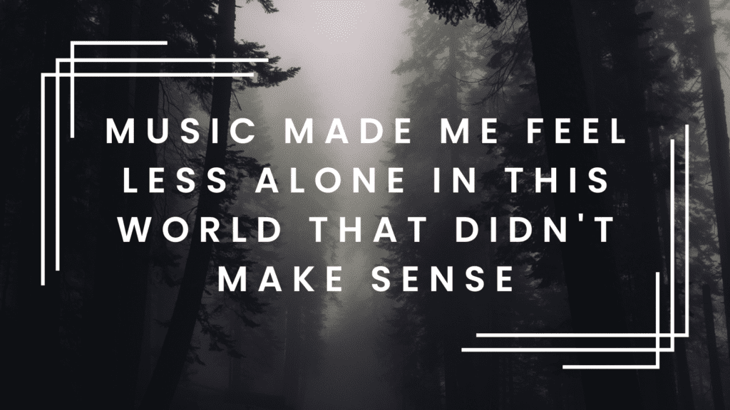 Music made me feel less alone in this world that didn't make sense
