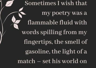 Excerpt from "Fluid": Sometimes I wish that my poetry was a flammable fluid, with words spilling from my fingertips, the smell of gasoline, the light of a match - set his world on fire.