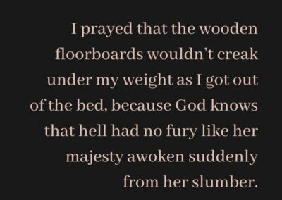 Excerpt from "Late Mornings" : I prayed that the wooden floorboard wouldn't creak under my weight as I got out of the bed, because God knows that hell had no fury like her majesty awoken suddenly from her slumber.