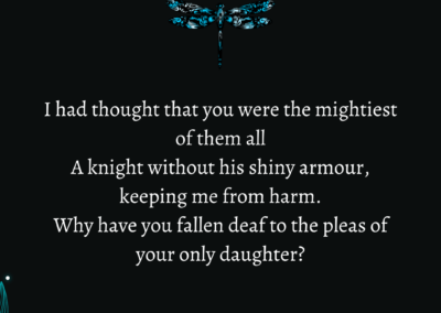 Excerpt from "Oh Please, Papa, No!": I had thought that you were the mightiest of them all A knight without his shiny armour, keeping me from harm. Why have you fallen deaf to the pleas of your only daughter?