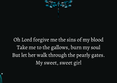 Excerpt from "Forgive Me the Sins of My Blood": Oh Lord forgive me the sins of my blood Take me to the gallows, burn my soul But let her walk through the pearly gates. My sweet, sweet girl