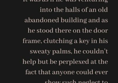 Excerpt from "the Key": It was as if he was venturing into the halls of an old abandoned building and as he stood there on the door frame, clutching a key in his sweaty palms, he couldn’t help but be perplexed at the fact that anyone could ever show such neglect to something so majestic.