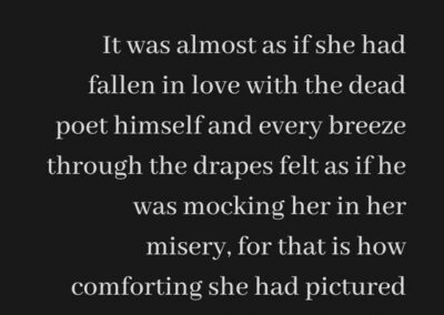 Excerpt from "Dead Poet": It was almost as if she had fallen in love with the dead poet himself and every breeze through the drapes felt as if he was mocking her in her misery, for that is how comforting she had pictured his touch to be.